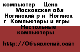 компьютер  › Цена ­ 15 000 - Московская обл., Ногинский р-н, Ногинск г. Компьютеры и игры » Настольные компьютеры   